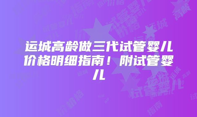 运城高龄做三代试管婴儿价格明细指南！附试管婴儿