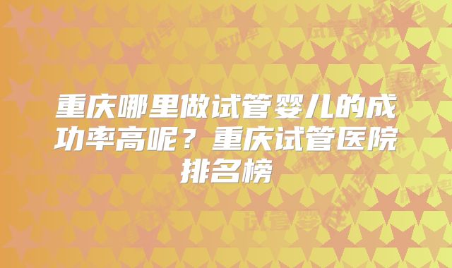 重庆哪里做试管婴儿的成功率高呢？重庆试管医院排名榜