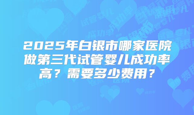 2025年白银市哪家医院做第三代试管婴儿成功率高？需要多少费用？