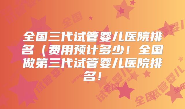 全国三代试管婴儿医院排名（费用预计多少！全国做第三代试管婴儿医院排名！