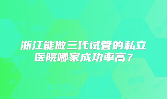 浙江能做三代试管的私立医院哪家成功率高?
