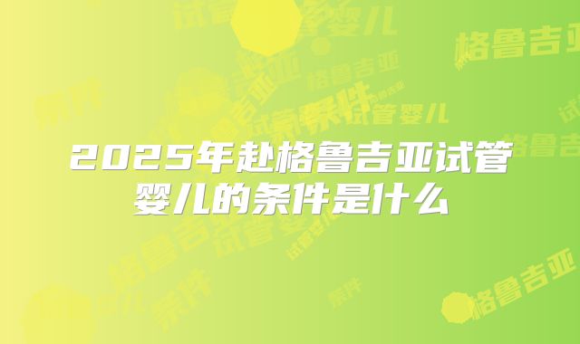 2025年赴格鲁吉亚试管婴儿的条件是什么