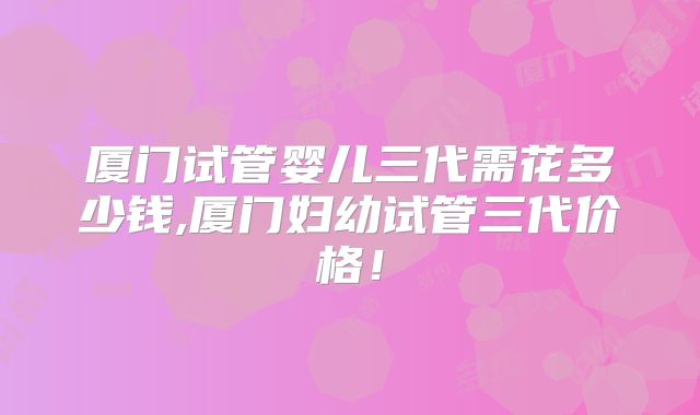 厦门试管婴儿三代需花多少钱,厦门妇幼试管三代价格!