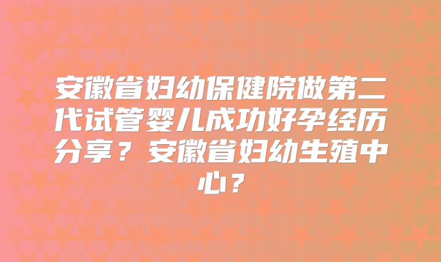 安徽省妇幼保健院做第二代试管婴儿成功好孕经历分享？安徽省妇幼生殖中心？
