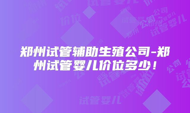 郑州试管辅助生殖公司-郑州试管婴儿价位多少！