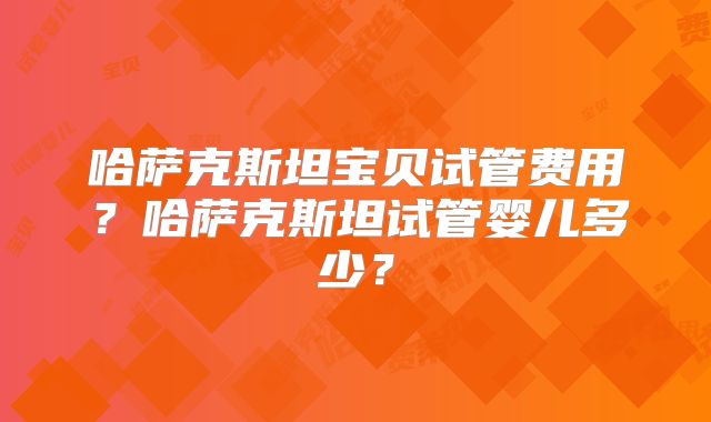 哈萨克斯坦宝贝试管费用?哈萨克斯坦试管婴儿多少?