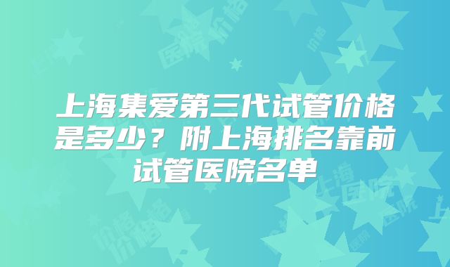 上海集爱第三代试管价格是多少？附上海排名靠前试管医院名单