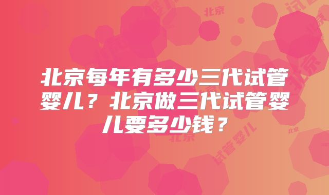 北京每年有多少三代试管婴儿？北京做三代试管婴儿要多少钱？