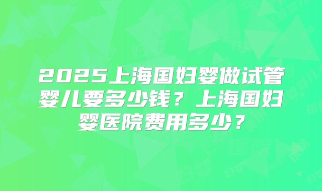 2025上海国妇婴做试管婴儿要多少钱？上海国妇婴医院费用多少？