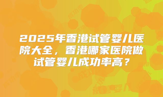 2025年香港试管婴儿医院大全，香港哪家医院做试管婴儿成功率高？