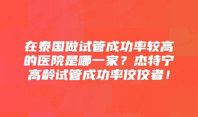 在泰国做试管成功率较高的医院是哪一家？杰特宁高龄试管成功率佼佼者！