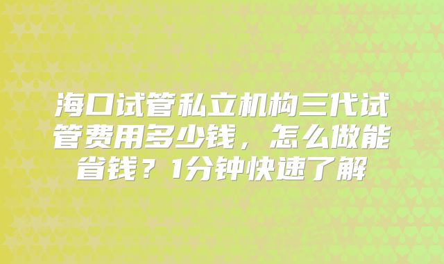 海口试管私立机构三代试管费用多少钱,怎么做能省钱?1分钟快速了解