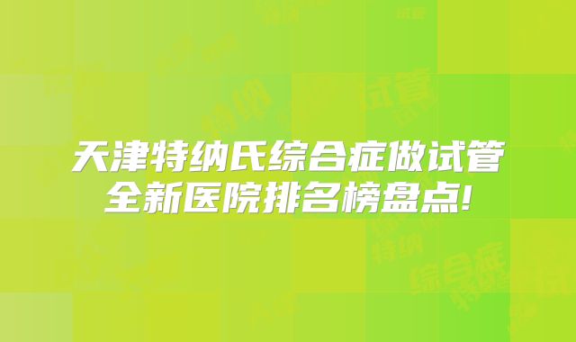 天津特纳氏综合症做试管全新医院排名榜盘点!