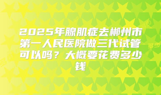 2025年腺肌症去郴州市第一人民医院做三代试管可以吗?大概要花费多少钱