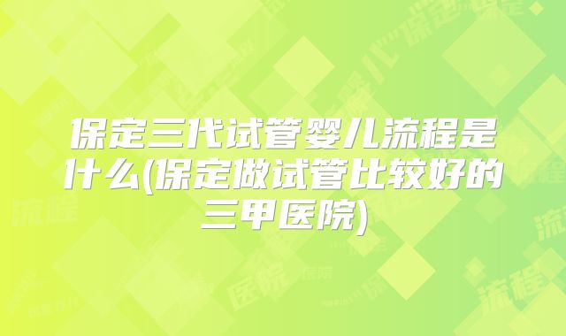 保定三代试管婴儿流程是什么(保定做试管比较好的三甲医院)