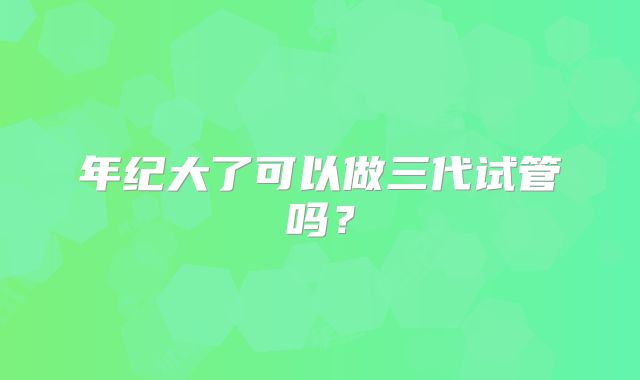 年纪大了可以做三代试管吗?