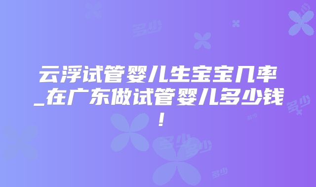 云浮试管婴儿生宝宝几率_在广东做试管婴儿多少钱!