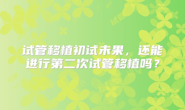 试管移植初试未果，还能进行第二次试管移植吗？