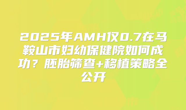 2025年AMH仅0.7在马鞍山市妇幼保健院如何成功？胚胎筛查+移植策略全公开