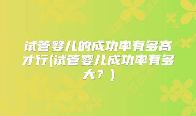 试管婴儿的成功率有多高才行(试管婴儿成功率有多大?)