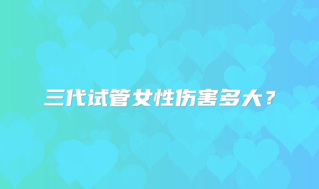 三代试管女性伤害多大？