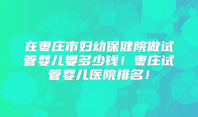 在枣庄市妇幼保健院做试管婴儿要多少钱！枣庄试管婴儿医院排名！