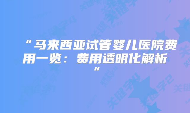“马来西亚试管婴儿医院费用一览：费用透明化解析”