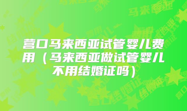 营口马来西亚试管婴儿费用（马来西亚做试管婴儿不用结婚证吗）