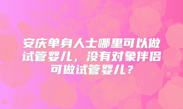 安庆单身人士哪里可以做试管婴儿，没有对象伴侣可做试管婴儿？