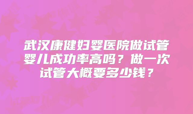 武汉康健妇婴医院做试管婴儿成功率高吗？做一次试管大概要多少钱？