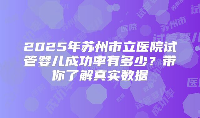 2025年苏州市立医院试管婴儿成功率有多少?带你了解真实数据
