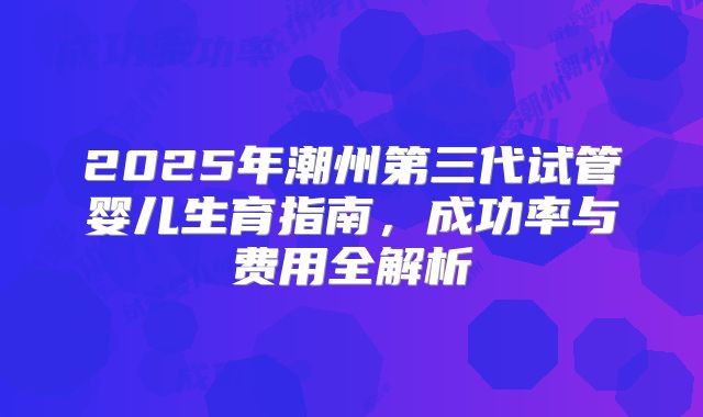 2025年潮州第三代试管婴儿生育指南,成功率与费用全解析