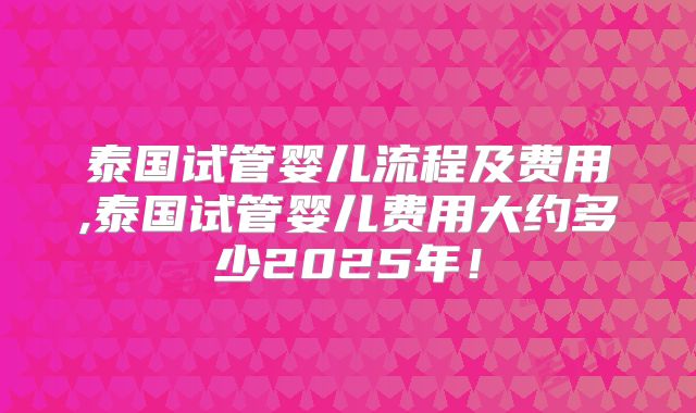 泰国试管婴儿流程及费用,泰国试管婴儿费用大约多少2025年！
