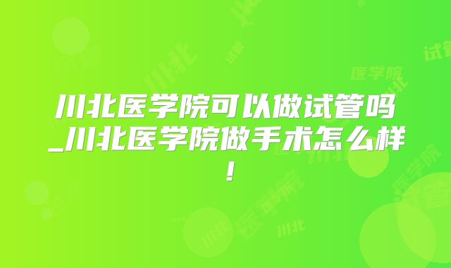 川北医学院可以做试管吗_川北医学院做手术怎么样！
