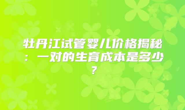 牡丹江试管婴儿价格揭秘:一对的生育成本是多少?
