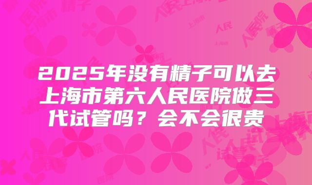 2025年没有精子可以去上海市第六人民医院做三代试管吗？会不会很贵