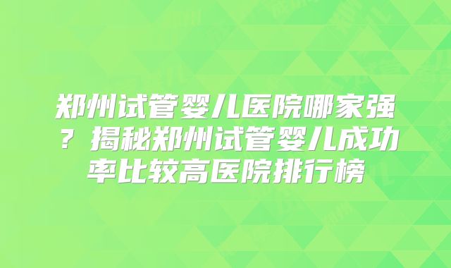 郑州试管婴儿医院哪家强？揭秘郑州试管婴儿成功率比较高医院排行榜