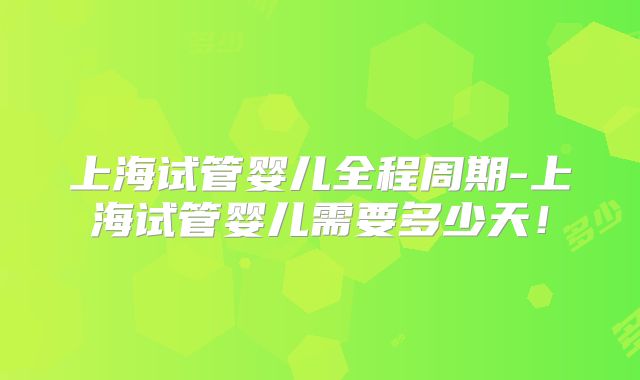 上海试管婴儿全程周期-上海试管婴儿需要多少天!