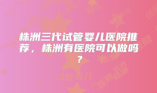 株洲三代试管婴儿医院推荐，株洲有医院可以做吗？