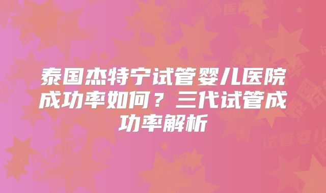 泰国杰特宁试管婴儿医院成功率如何？三代试管成功率解析