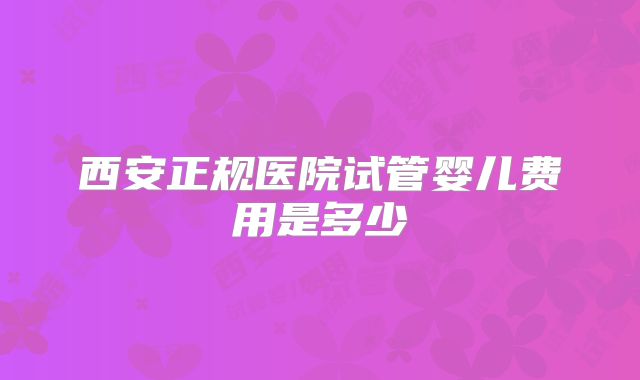 西安正规医院试管婴儿费用是多少