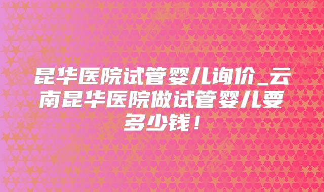 昆华医院试管婴儿询价_云南昆华医院做试管婴儿要多少钱！