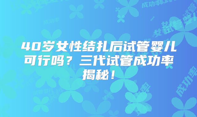 40岁女性结扎后试管婴儿可行吗？三代试管成功率揭秘！