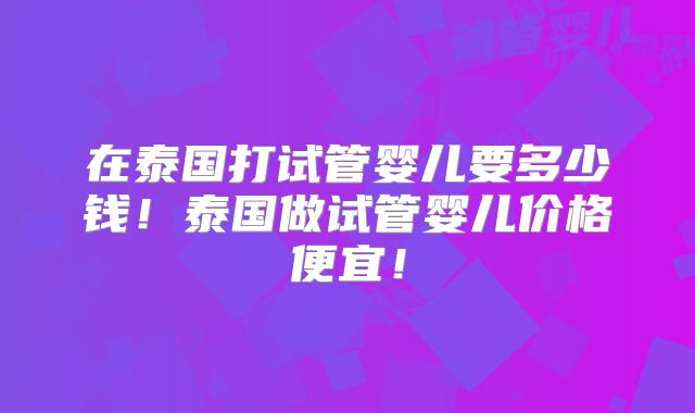 在泰国打试管婴儿要多少钱！泰国做试管婴儿价格便宜！
