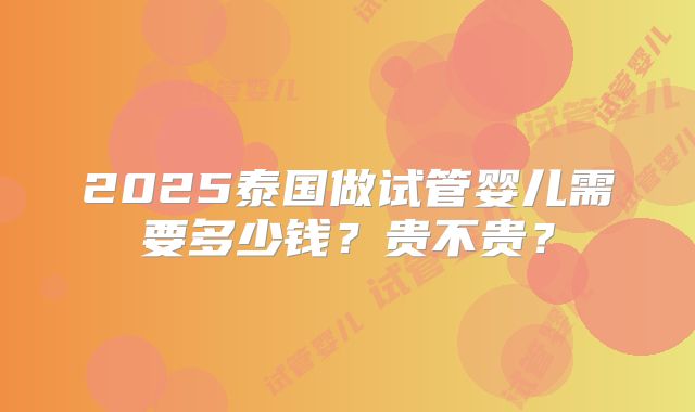 2025泰国做试管婴儿需要多少钱?贵不贵?