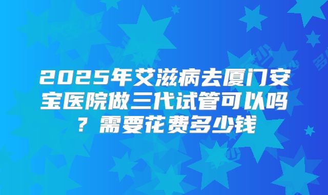 2025年艾滋病去厦门安宝医院做三代试管可以吗?需要花费多少钱