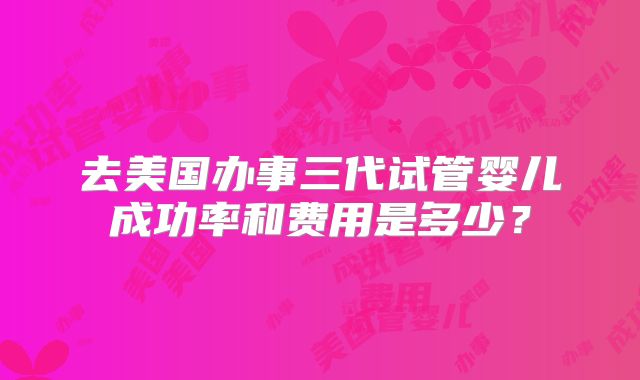 去美国办事三代试管婴儿成功率和费用是多少？