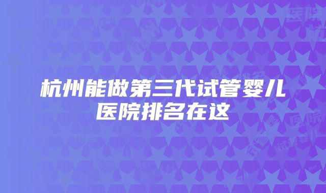 杭州能做第三代试管婴儿医院排名在这