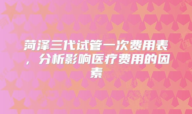 菏泽三代试管一次费用表，分析影响医疗费用的因素