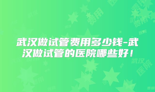 武汉做试管费用多少钱-武汉做试管的医院哪些好！